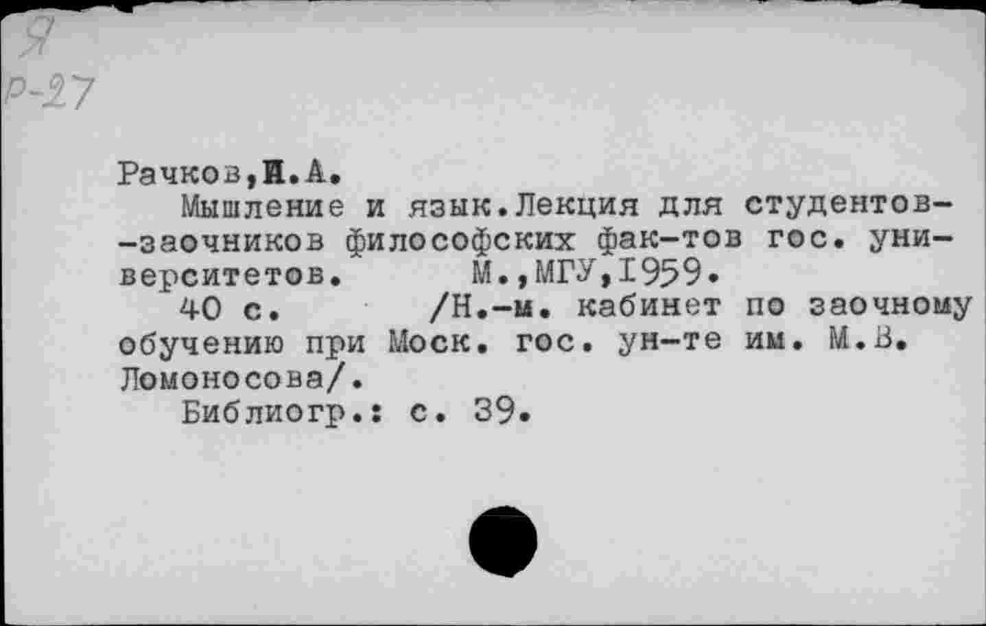 ﻿Рачков,И.А.
Мышление и язык.Лекция для студентов--заочников философских фак-тов гос. университетов. м.,МГУ,1959.
40 с.	/Н.-м. кабинет по заочному
обучению при Моск. гос. ун-те им. М.В. Ломоносова/.
Библиогр.: с. 39.